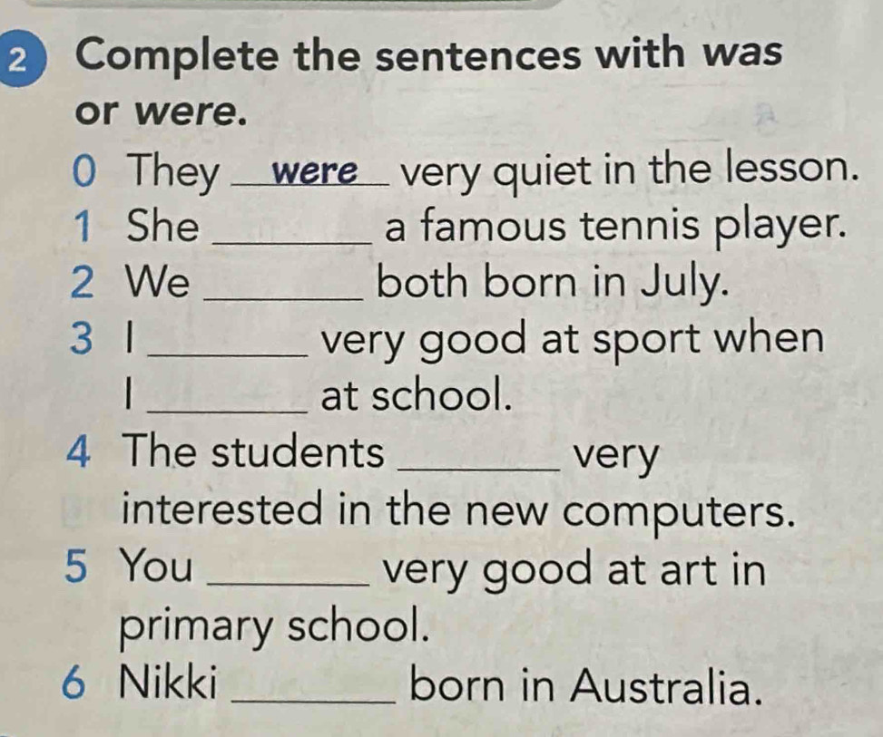 Complete the sentences with was 
or were. 
0 They __were__ very quiet in the lesson. 
1 She _a famous tennis player. 
2 We _both born in July. 
3 1 _very good at sport when 
_at school. 
4 The students _very 
interested in the new computers. 
5 You _very good at art in 
primary school. 
6 Nikki _born in Australia.