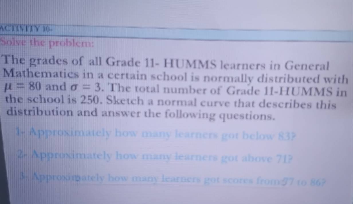 ACTTVITY 10- 
Solve the problem: 
The grades of all Grade 11 - HUMMS learners in General 
Mathematics in a certain school is normally distributed with
mu =80 and sigma =3. The total number of Grade 11 -HUMMS in 
the school is 250. Sketch a normal curve that describes this 
distribution and answer the following questions. 
1- Approximately how many learners got below 83? 
2- Approximately how many learners got above 71? 
3- Approximately how many learners got scores from/ 7 to 86?