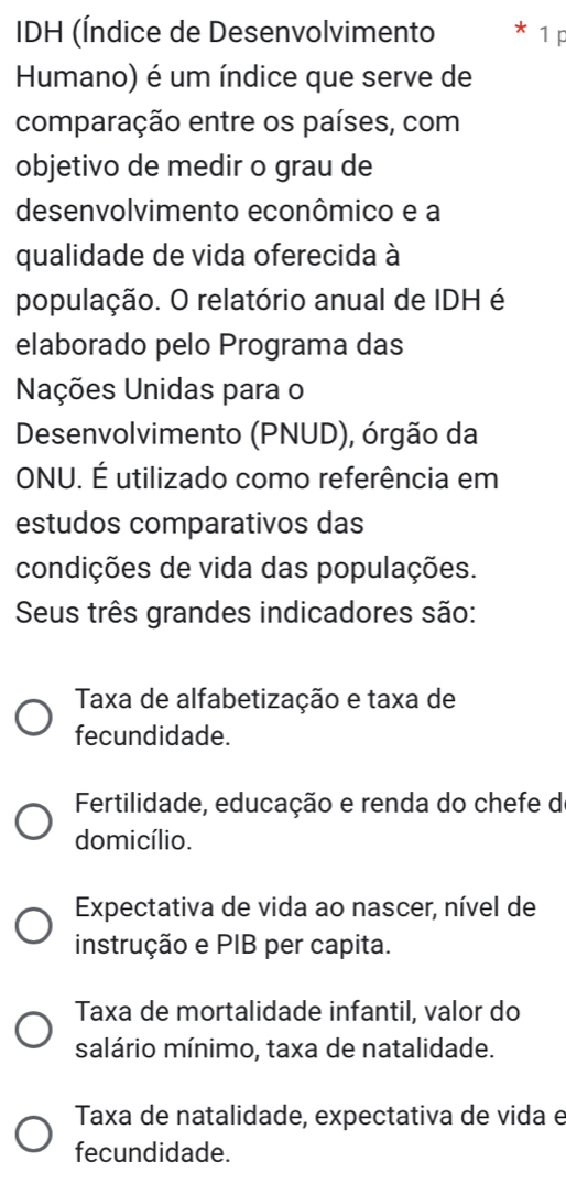 IDH (Índice de Desenvolvimento 1 p
Humano) é um índice que serve de
comparação entre os países, com
objetivo de medir o grau de
desenvolvimento econômico e a
qualidade de vida oferecida à
população. O relatório anual de IDH é
elaborado pelo Programa das
Nações Unidas para o
Desenvolvimento (PNUD), órgão da
ONU. É utilizado como referência em
estudos comparativos das
condições de vida das populações.
Seus três grandes indicadores são:
Taxa de alfabetização e taxa de
fecundidade.
Fertilidade, educação e renda do chefe do
domicílio.
Expectativa de vida ao nascer, nível de
instrução e PIB per capita.
Taxa de mortalidade infantil, valor do
salário mínimo, taxa de natalidade.
Taxa de natalidade, expectativa de vida e
fecundidade.