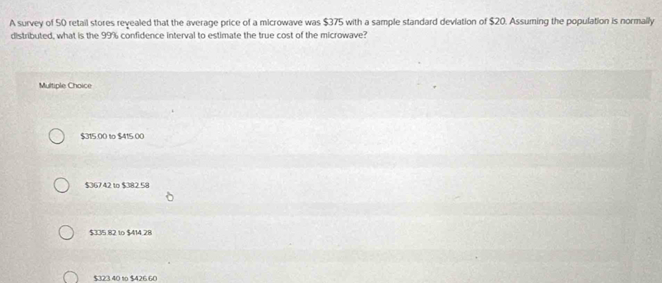 A survey of 50 retail stores revealed that the average price of a microwave was $375 with a sample standard devlation of $20. Assuming the population is normally
distributed, what is the 99% confidence interval to estimate the true cost of the microwave?
Multiple Choice
$315.00 to $415.00
$36742 to $382 58
$335.82 to $414.28
$323.40 to $426.60