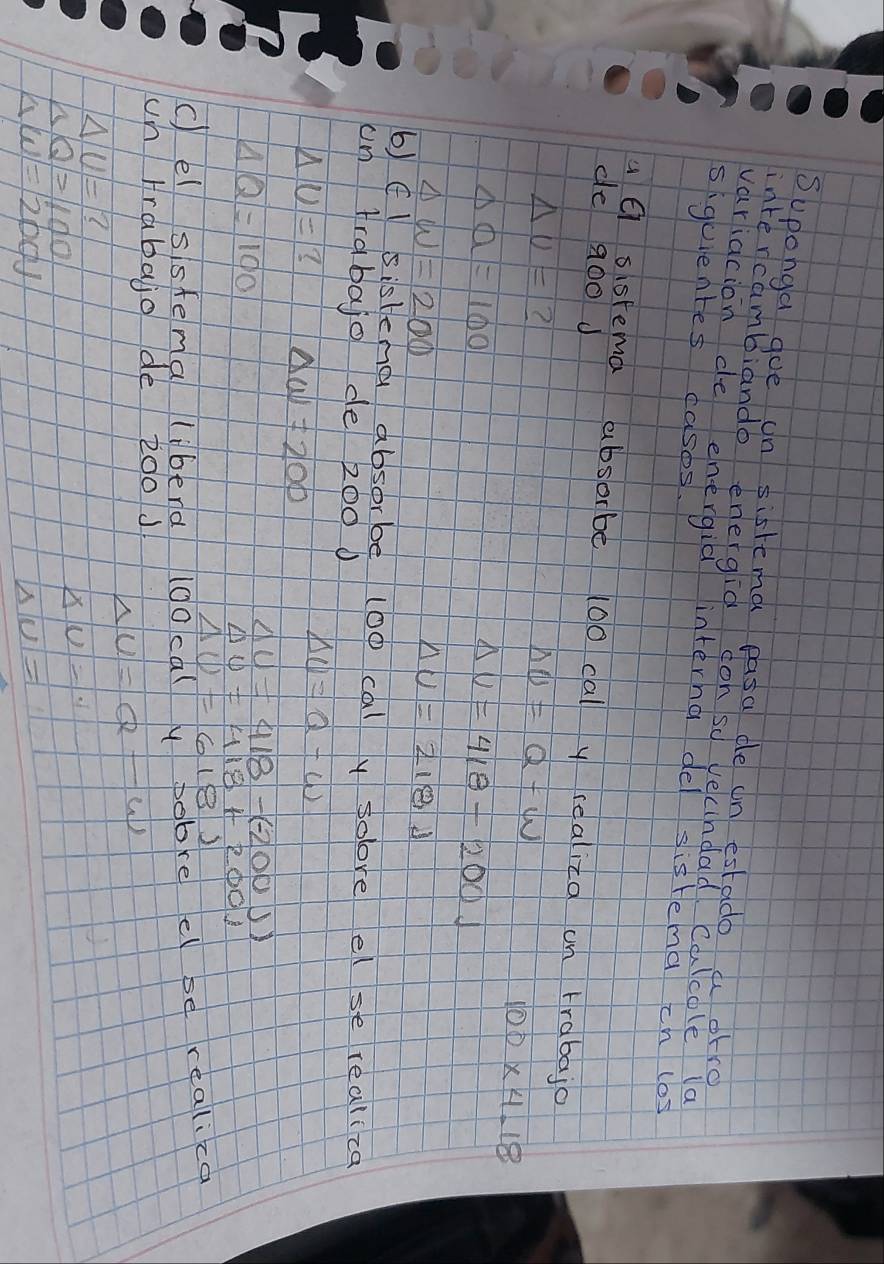 Suponga goe un sistema pasa de in estado a orre 
intercambiando energid con so vecindad Calcole la 
variacion de energia interna de sistema ch los 
siguentes casos. 
de a00 J 
u sisrema absorbe 100 cal y realica on trabajo
△ U= ?
Delta U=Q-W
100* 4.18
Delta a=100
Delta U=418-200J
Delta w=200
Delta U=218J
6) (l sisteng absorbe (o0 cal y soore el se realica 
on frabajo de 2000
△ U=? Delta W=200
Delta U=Q-W
AQ=100
Delta U=418-(-200))
△ 0=418+200)
Delta U=618.2
c)el sistema liberd I00calypobre el se realica 
un Hrabajo de 200 J Delta U=Q-W
|△ |u|=|?
nQ=1100
XU=· 1
△ W=1200J
|Delta |U|=1