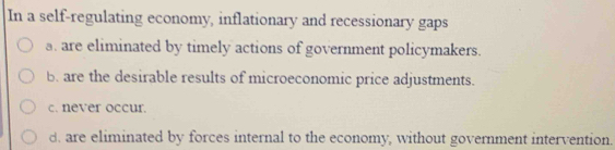 In a self-regulating economy, inflationary and recessionary gaps
a. are eliminated by timely actions of government policymakers.
b. are the desirable results of microeconomic price adjustments.
c. never occur.
d. are eliminated by forces internal to the economy, without government intervention.