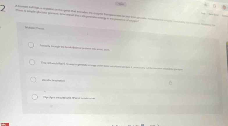 there is ample glucose present, how would this cell generate energy in the presence of sxygen?
A human cell has a mutation in the gene that encodes the enzyme that generates laciate from pyrovate, rendeng that syte croplitely me bntios Ardne to

Multiple Choice
Primarily through the break down of protems into ammo scids
This cell would have no way to generate energy under these conditions because it cannot carry out the reactions neaded for gloslyos
Aerobic respiration
Glycolysis coupled with ethanol fermentation
Mc