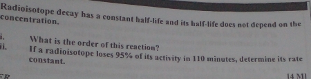 Radioisotope decay has a constant half-life and its half-life does not depend on the 
concentration. 
i. What is the order of this reaction? 
ii. If a radioisotope loses 95% of its activity in 110 minutes, determine its rate 
constant. 
[4 M]