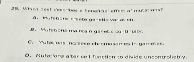 Which best describes a beneficial effect of mutations?
A. Mutations create genetic variation.
B. Mutations maintain genetic continuity.
C. Mutations increase chromosomes in gametes.
D. Mutations alter cell function to divide uncontrollably.