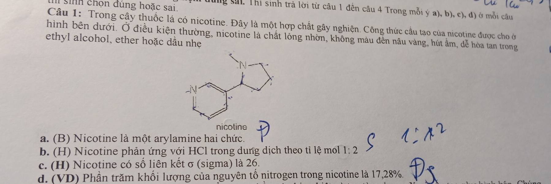 sih chọn đúng hoặc sai.
dung sải. Thi sinh trả lời từ câu 1 đến câu 4 Trong mỗi ý a), b), c), đ) ở mỗi câu
Câu 1: Trong cây thuốc lá có nicotine. Đây là một hợp chất gây nghiện. Công thức cầu tạo của nicotine được cho ở
hình bên dưới. Ở điều kiện thường, nicotine là chất lồng nhờn, không màu đến nâu vàng, hút ẩm, dễ hòa tan trong
ethyl alcohol, ether hoặc dầu nhẹ
nicotine
a. (B) Nicotine là một arylamine hai chức.
b. (H) Nicotine phản ứng với HCl trong dung dịch theo tỉ lệ mol 1:2
c. (H) Nicotine có số liên kết σ (sigma) là 26.
d. (VD) Phần trăm khối lượng của nguyên tố nitrogen trong nicotine là 17, 28%.