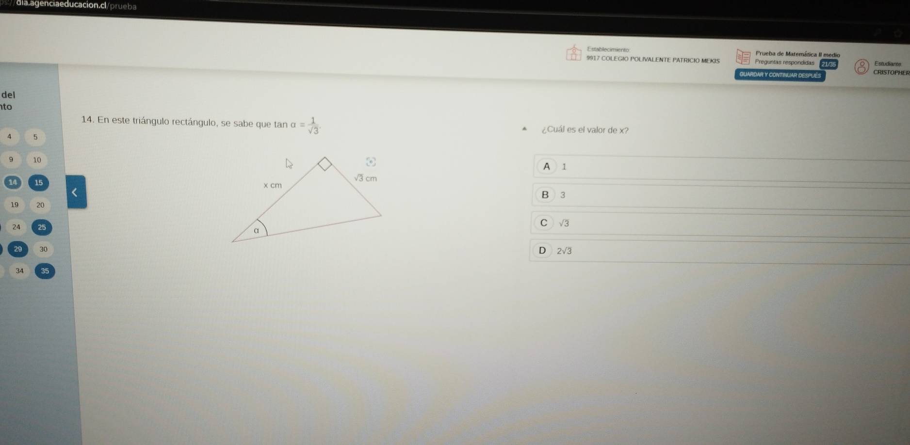 Establecimiento Prueba de Matemática II medio
9917 COLEGIO POLIVALENTE PATRICIO MEKIS Preguntas respondidas k Estudiante
GUARDAR Y CONTINUAR DESPUÉS CRISTOPHER
del
to
14. En este triángulo rectángulo, se sabe que t analpha = 1/sqrt(3) . ¿Cuál es el valor de x?
4 5
9 10A 1
15
3
19 20
24 25
C √3
D
29 302√3
34