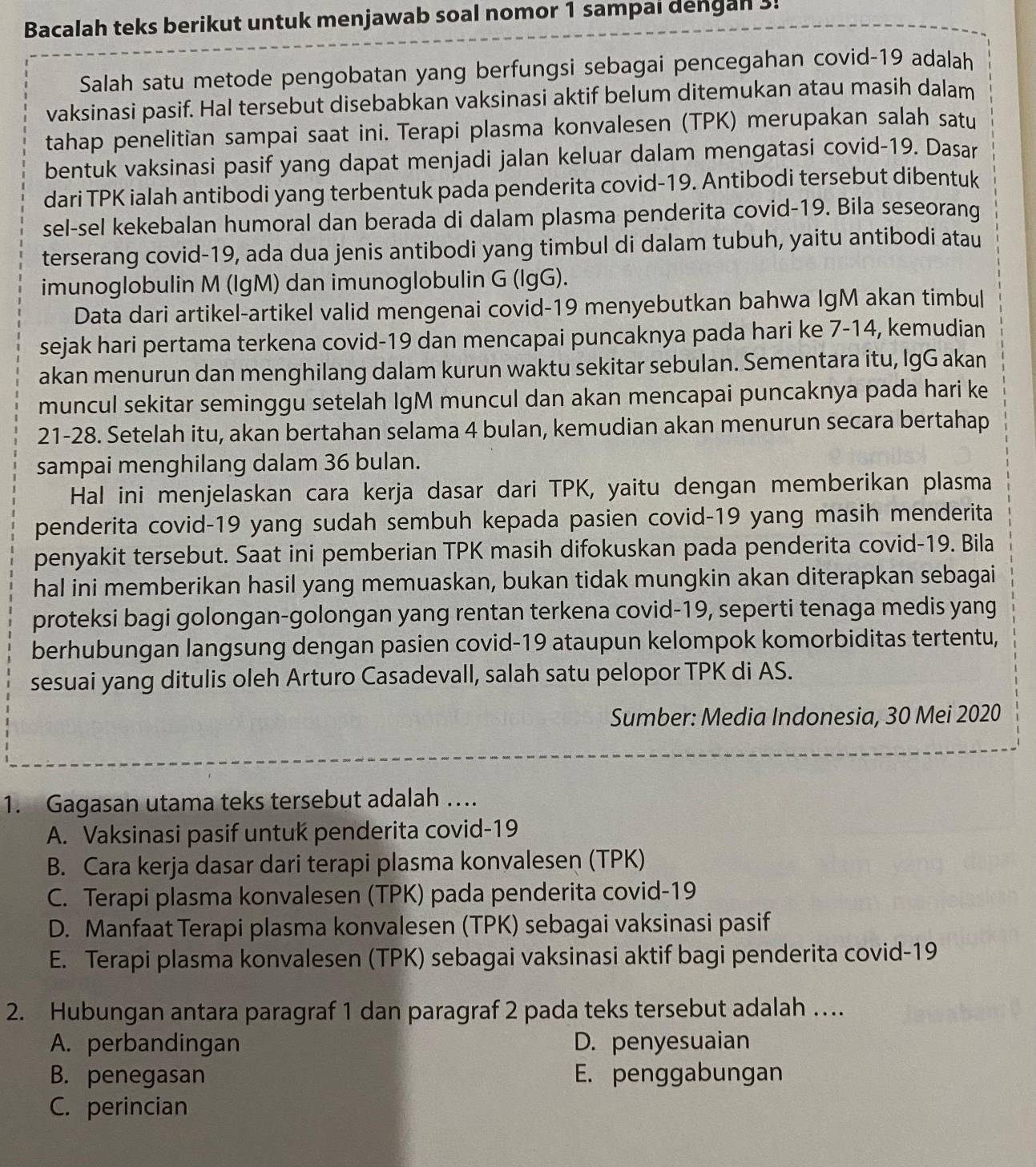 Bacalah teks berikut untuk menjawab soal nomor 1 sampai dengan 3!
Salah satu metode pengobatan yang berfungsi sebagai pencegahan covid-19 adalah
vaksinasi pasif. Hal tersebut disebabkan vaksinasi aktif belum ditemukan atau masih dalam
tahap penelitian sampai saat ini. Terapi plasma konvalesen (TPK) merupakan salah satu
bentuk vaksinasi pasif yang dapat menjadi jalan keluar dalam mengatasi covid-19. Dasar
dari TPK ialah antibodi yang terbentuk pada penderita covid-19. Antibodi tersebut dibentuk
sel-sel kekebalan humoral dan berada di dalam plasma penderita covid-19. Bila seseorang
terserang covid-19, ada dua jenis antibodi yang timbul di dalam tubuh, yaitu antibodi atau
imunoglobulin M (IgM) dan imunoglobulin G (lgG).
Data dari artikel-artikel valid mengenai covid-19 menyebutkan bahwa IgM akan timbul
sejak hari pertama terkena covid-19 dan mencapai puncaknya pada hari ke 7-14, kemudian
akan menurun dan menghilang dalam kurun waktu sekitar sebulan. Sementara itu, IgG akan
muncul sekitar seminggu setelah IgM muncul dan akan mencapai puncaknya pada hari ke
21-28. Setelah itu, akan bertahan selama 4 bulan, kemudian akan menurun secara bertahap
sampai menghilang dalam 36 bulan.
Hal ini menjelaskan cara kerja dasar dari TPK, yaitu dengan memberikan plasma
penderita covid-19 yang sudah sembuh kepada pasien covid-19 yang masih menderita
penyakit tersebut. Saat ini pemberian TPK masih difokuskan pada penderita covid-19. Bila
hal ini memberikan hasil yang memuaskan, bukan tidak mungkin akan diterapkan sebagai
proteksi bagi golongan-golongan yang rentan terkena covid-19, seperti tenaga medis yang
berhubungan langsung dengan pasien covid-19 ataupun kelompok komorbiditas tertentu,
sesuai yang ditulis oleh Arturo Casadevall, salah satu pelopor TPK di AS.
Sumber: Media Indonesia, 30 Mei 2020
1. Gagasan utama teks tersebut adalah ….
A. Vaksinasi pasif untuk penderita covid-19
B. Cara kerja dasar dari terapi plasma konvalesen (TPK)
C. Terapi plasma konvalesen (TPK) pada penderita covid-19
D. Manfaat Terapi plasma konvalesen (TPK) sebagai vaksinasi pasif
E. Terapi plasma konvalesen (TPK) sebagai vaksinasi aktif bagi penderita covid-19
2. Hubungan antara paragraf 1 dan paragraf 2 pada teks tersebut adalah …
A. perbandingan D. penyesuaian
B. penegasan E. penggabungan
C. perincian