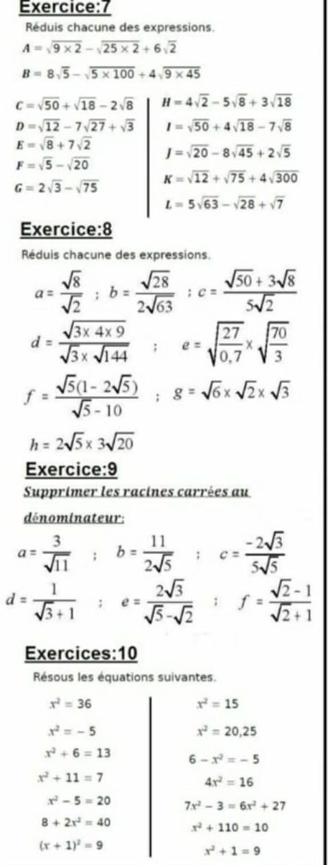 Réduis chacune des expressions.
A=sqrt(9* 2)-sqrt(25* 2)+6sqrt(2)
B=8sqrt(5)-sqrt(5* 100)+4sqrt(9* 45)
C=sqrt(50)+sqrt(18)-2sqrt(8) H=4sqrt(2)-5sqrt(8)+3sqrt(18)
D=sqrt(12)-7sqrt(27)+sqrt(3) I=sqrt(50)+4sqrt(18)-7sqrt(8)
E=sqrt(8)+7sqrt(2)
J=sqrt(20)-8sqrt(45)+2sqrt(5)
F=sqrt(5)-sqrt(20)
K=sqrt(12)+sqrt(75)+4sqrt(300)
G=2sqrt(3)-sqrt(75)
L=5sqrt(63)-sqrt(28)+sqrt(7)
Exercice:8
Réduis chacune des expressions.
a= sqrt(8)/sqrt(2) ;b= sqrt(28)/2sqrt(63) ;c= (sqrt(50)+3sqrt(8))/5sqrt(2) 
d= (sqrt(3* 4* 9))/sqrt(3)* sqrt(144)  □ e=sqrt(frac 27)0.7* sqrt(frac 70)3
f= (sqrt(5)(1-2sqrt(5)))/sqrt(5)-10 ;g=sqrt(6)* sqrt(2)* sqrt(3)
h=2sqrt(5)* 3sqrt(20)
Exercice:9
Supprimer les racines carrées au
dénominateur:
a= 3/sqrt(11)  b= 11/2sqrt(5)  c= (-2sqrt(3))/5sqrt(5) 
d= 1/sqrt(3)+1  e= 2sqrt(3)/sqrt(5)-sqrt(2)  f= (sqrt(2)-1)/sqrt(2)+1 