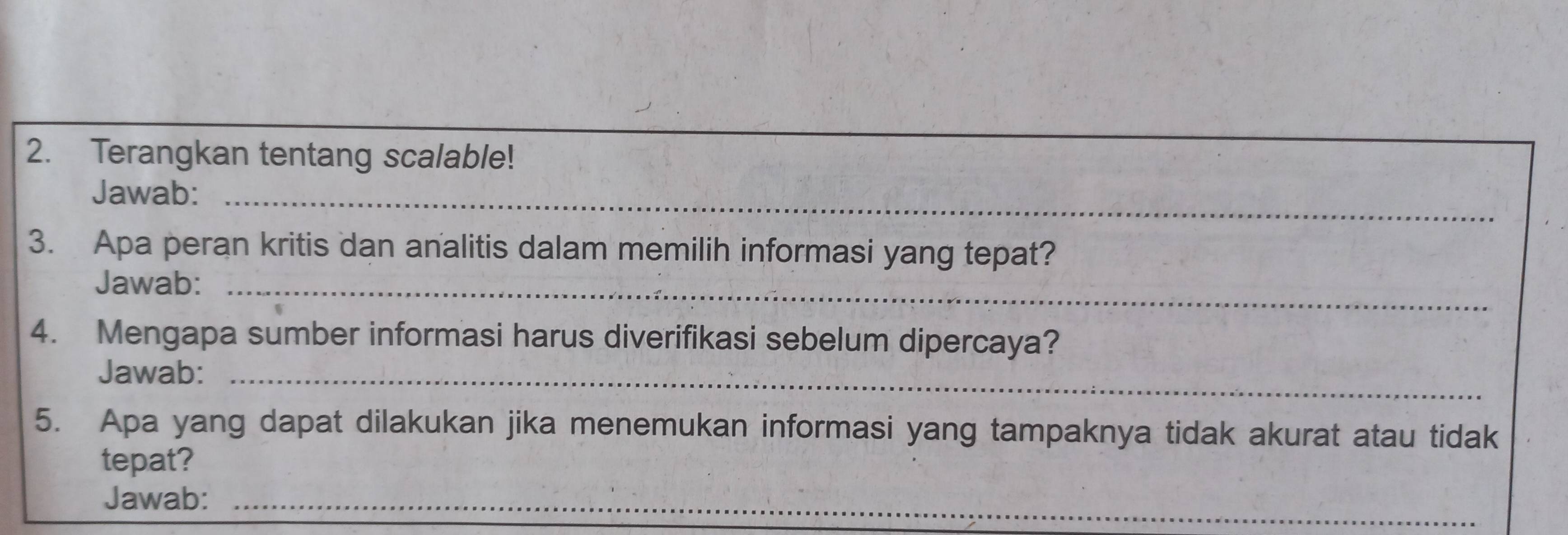 Terangkan tentang scalable! 
Jawab:_ 
3. Apa peran kritis dan analitis dalam memilih informasi yang tepat? 
Jawab:_ 
4. Mengapa sumber informasi harus diverifikasi sebelum dipercaya? 
Jawab:_ 
5. Apa yang dapat dilakukan jika menemukan informasi yang tampaknya tidak akurat atau tidak 
tepat? 
_ 
_ 
Jawab:_