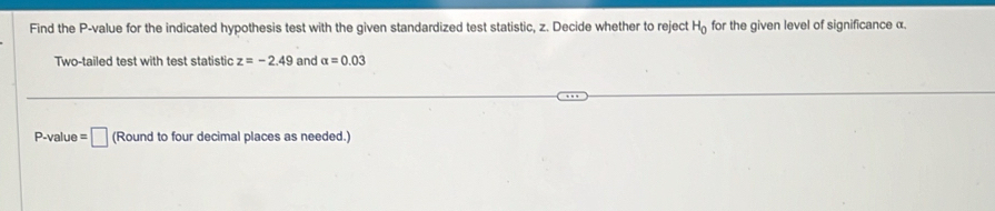 Find the P -value for the indicated hypothesis test with the given standardized test statistic, z. Decide whether to reject H_0 for the given level of significance α. 
Two-tailed test with test statistic z=-2.49 and alpha =0.03
P -value =□ a Round to four decimal places as needed.)