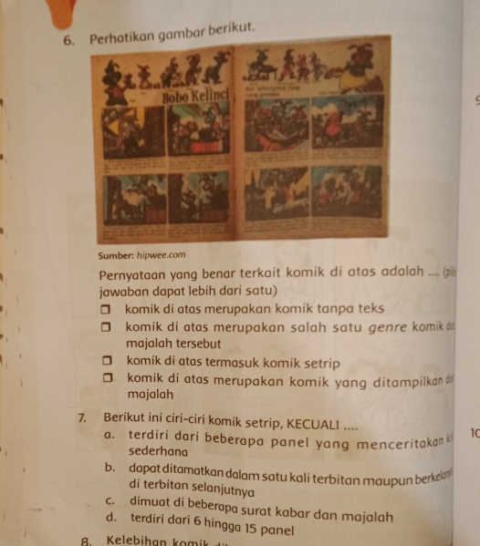 Perhatikan gambar berikut.
Sumber: hipwee.com
Pernyataan yang benar terkait komik di atas adalah .... (pi
jawaban dapat lebih dari satu)
komik di atas merupakan komik tanpa teks
komik di atas merupakan salah satu genre komik 
majalah tersebut
komik di atas termasuk komik setrip
komik di atas merupakan komik yang ditampilkan$
majalah
7. Berikut ini ciri-ciri komik setrip, KECUAL1 ....
a. terdiri dari beberapa panel yang menceritakan
10
sederhana
b. dapat ditamatkan dalam satu kali terbitan maupun berkelan 
di terbitan selanjutnya
c. dimuat di beberapa surat kabar dan majalah
d. terdiri dari 6 hingga 15 panel
B Kelebíhan komi