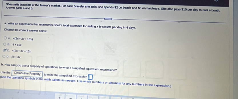 Shea sells bracelets at the farmer's market. For each bracelet she sells, she spends $2 on beads and $3 on hardware. She also pays $10 per day to rent a booth.
Answer parts a and b.
a. Write an expression that represents Shea's total expenses for selling x bracelets per day in 4 days.
Choose the correct answer below.
A. 4(2x+3x+10x)
B. 4+10x
C. 4(2x+3x+10)
D. 2x+3x
b. How can you use a property of operations to write a simplified equivalent expression?
Use the Distributive Property to write the simplified expression
(Use the operation symbols in the math palette as needed. Use whole numbers or decimals for any numbers in the expression.)