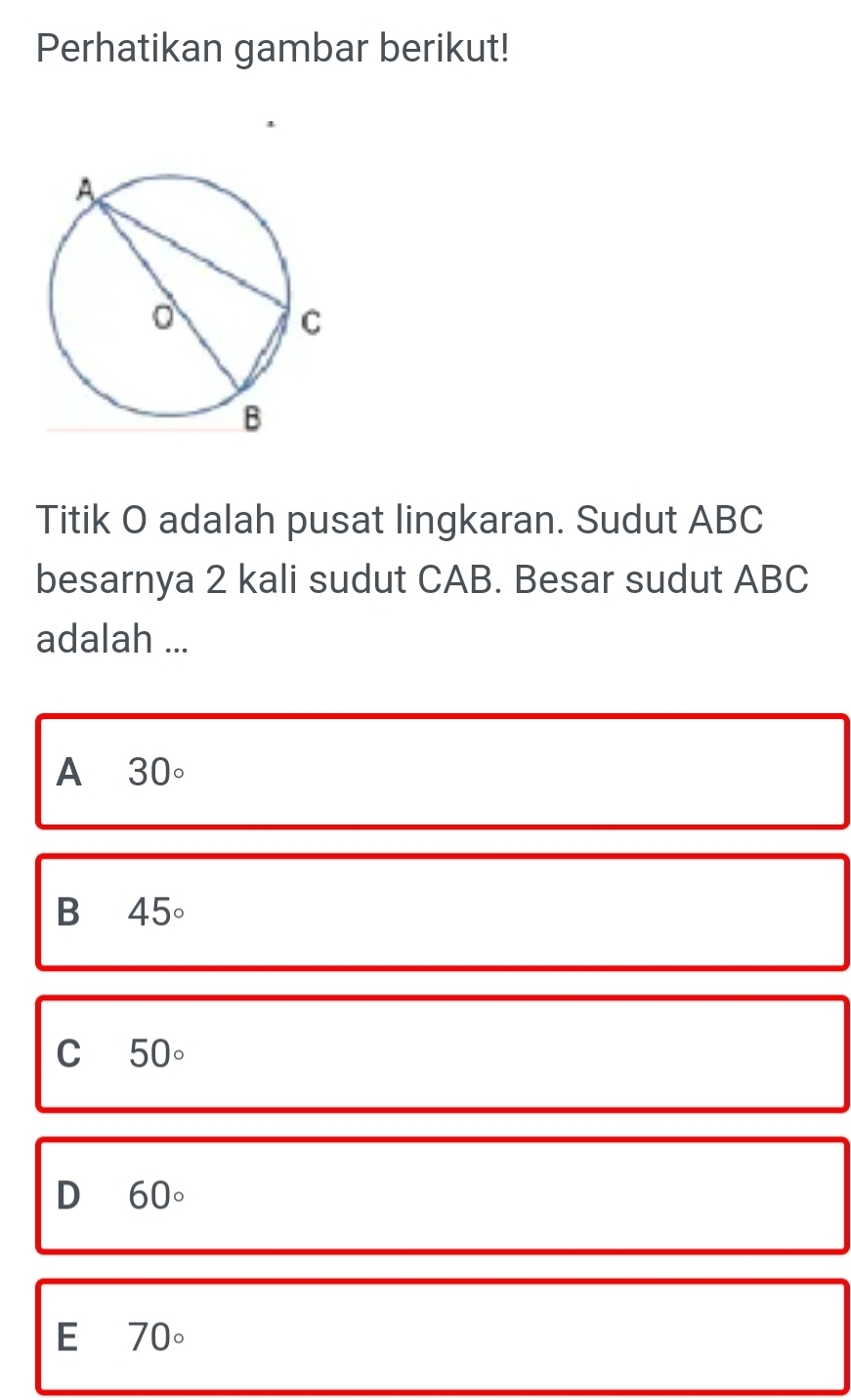 Perhatikan gambar berikut!
Titik O adalah pusat lingkaran. Sudut ABC
besarnya 2 kali sudut CAB. Besar sudut ABC
adalah ...
A 30circ
B 45°
C 50circ
D 60°
E 70°