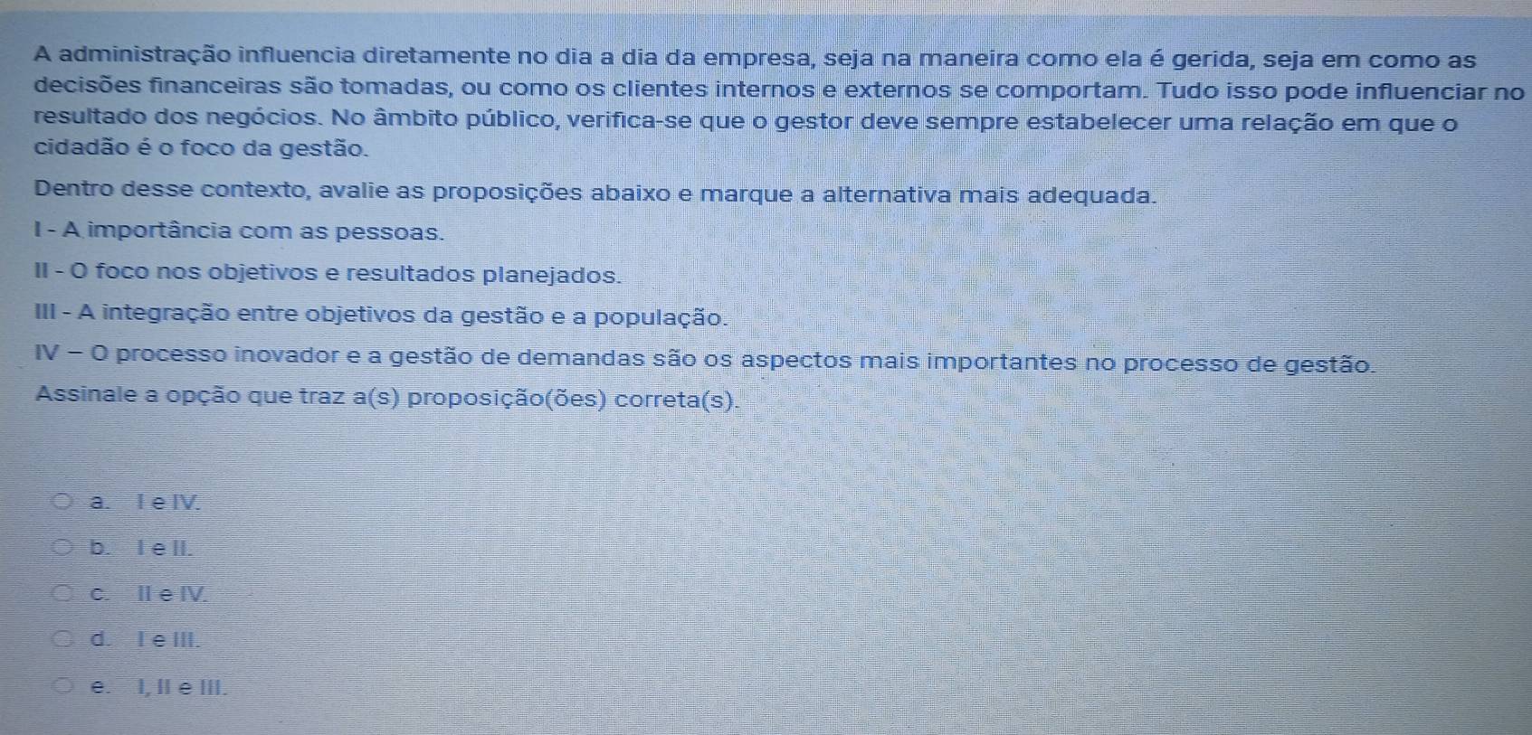 A administração influencia diretamente no dia a dia da empresa, seja na maneira como ela é gerida, seja em como as
decisões financeiras são tomadas, ou como os clientes internos e externos se comportam. Tudo isso pode influenciar no
resultado dos negócios. No âmbito público, verifica-se que o gestor deve sempre estabelecer uma relação em que o
cidadão é o foco da gestão.
Dentro desse contexto, avalie as proposições abaixo e marque a alternativa mais adequada.
I - A importância com as pessoas.
II - O foco nos objetivos e resultados planejados.
III - A integração entre objetivos da gestão e a população.
IV - O processo inovador e a gestão de demandas são os aspectos mais importantes no processo de gestão.
Assinale a opção que traz a(s) proposição(ões) correta(s).
a. I e IV.
b. I e lI.
c. II eIV.
d. I e III.
e. I, I e III.