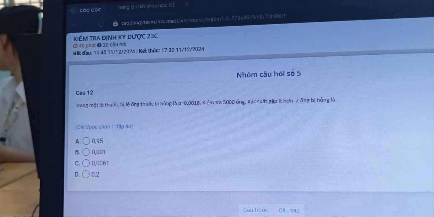 côc cộc Trang chi tiết khóa học: KIE
caodangytecm.Ims.vnedu.vn/course/enjoin?id=673e961940b7bh0001
KIẾM TRA ĐỊNH KỲ DƯợC 23C
O 45 phút ❸ 20 câu hỏi
Bắt đầu: 15:45 11/12/2024 | Kết thúc: 17:30 11/12/2024
Nhóm câu hỏi số 5
Câu 12
Trong một lô thuốc, tỷ lệ ống thuốc bị hỏng là p=0,0018 3. Kiểm tra 5000 ống. Xác suất gặp ít hơn 2 ống bị hỏng là
(Chỉ được chọn 1 đáp án)
A. 0,95
B. 0,001
C. 0,0061
D. 0,2
Câu trước Câu sau