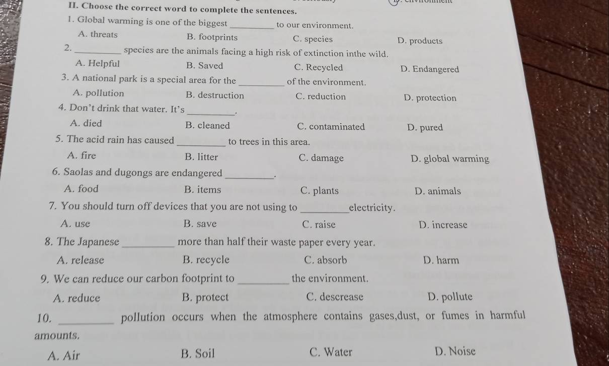 Choose the correct word to complete the sentences.
1. Global warming is one of the biggest _to our environment.
A. threats B. footprints C. species D. products
2._ species are the animals facing a high risk of extinction inthe wild.
A. Helpful B. Saved C. Recycled D. Endangered
3. A national park is a special area for the_ of the environment.
A. pollution B. destruction C. reduction D. protection
4. Don’t drink that water. It’s _.
A. died B. cleaned C. contaminated D. pured
5. The acid rain has caused _to trees in this area.
A. fire B. litter C. damage D. global warming
6. Saolas and dugongs are endangered _.
A. food B. items C. plants D. animals
7. You should turn off devices that you are not using to _electricity.
A. use B. save C. raise D. increase
8. The Japanese_ more than half their waste paper every year.
A. release B. recycle C. absorb D. harm
9. We can reduce our carbon footprint to _the environment.
A. reduce B. protect C. descrease D. pollute
10. _pollution occurs when the atmosphere contains gases,dust, or fumes in harmful
amounts.
A. Air B. Soil C. Water D. Noise