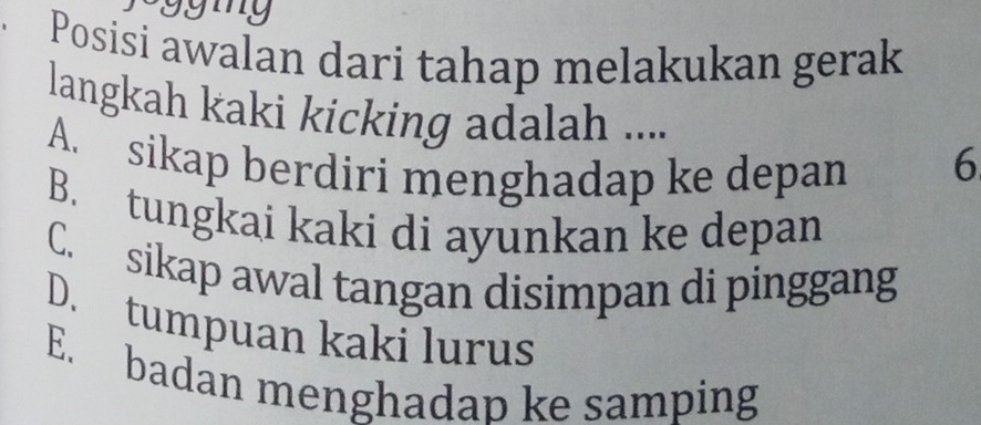 my
Posisi awalan dari tahap melakukan gerak
langkah kaki kicking adalah ....
A. sikap berdiri menghadap ke depan 6
B. tungkai kaki di ayunkan ke depan
C. sikap awal tangan disimpan di pinggang
D. tumpuan kaki lurus
E. badan menghadap ke samping