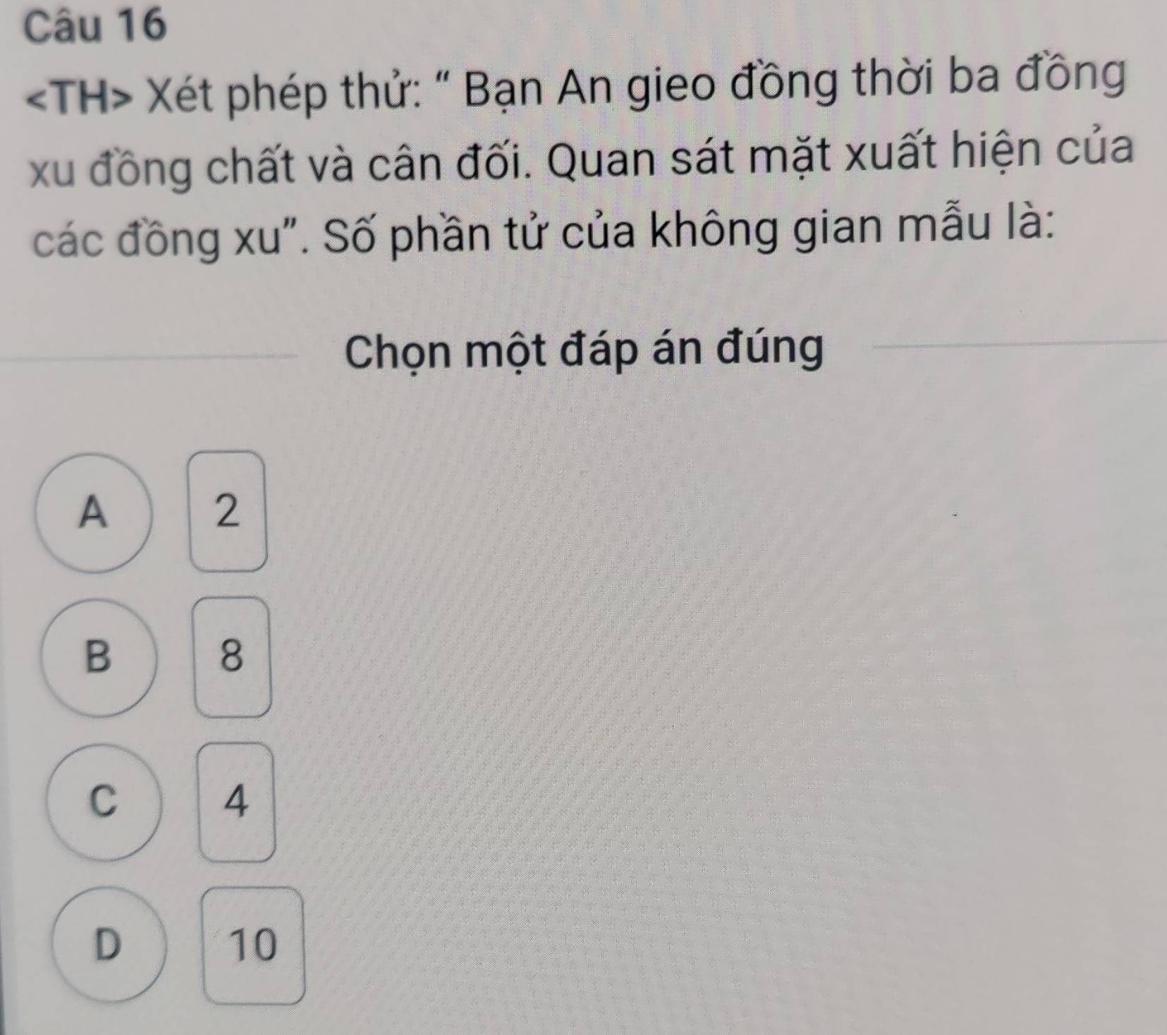 Xét phép thử: " Bạn An gieo đồng thời ba đồng
xu đồng chất và cân đối. Quan sát mặt xuất hiện của
các đồng xu". Số phần tử của không gian mẫu là:
Chọn một đáp án đúng
A
2
B
8
C
4
D
10