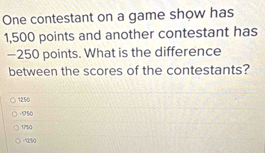 One contestant on a game show has
1,500 points and another contestant has
—250 points. What is the difference
between the scores of the contestants?
1250
-1750
1750
-1250