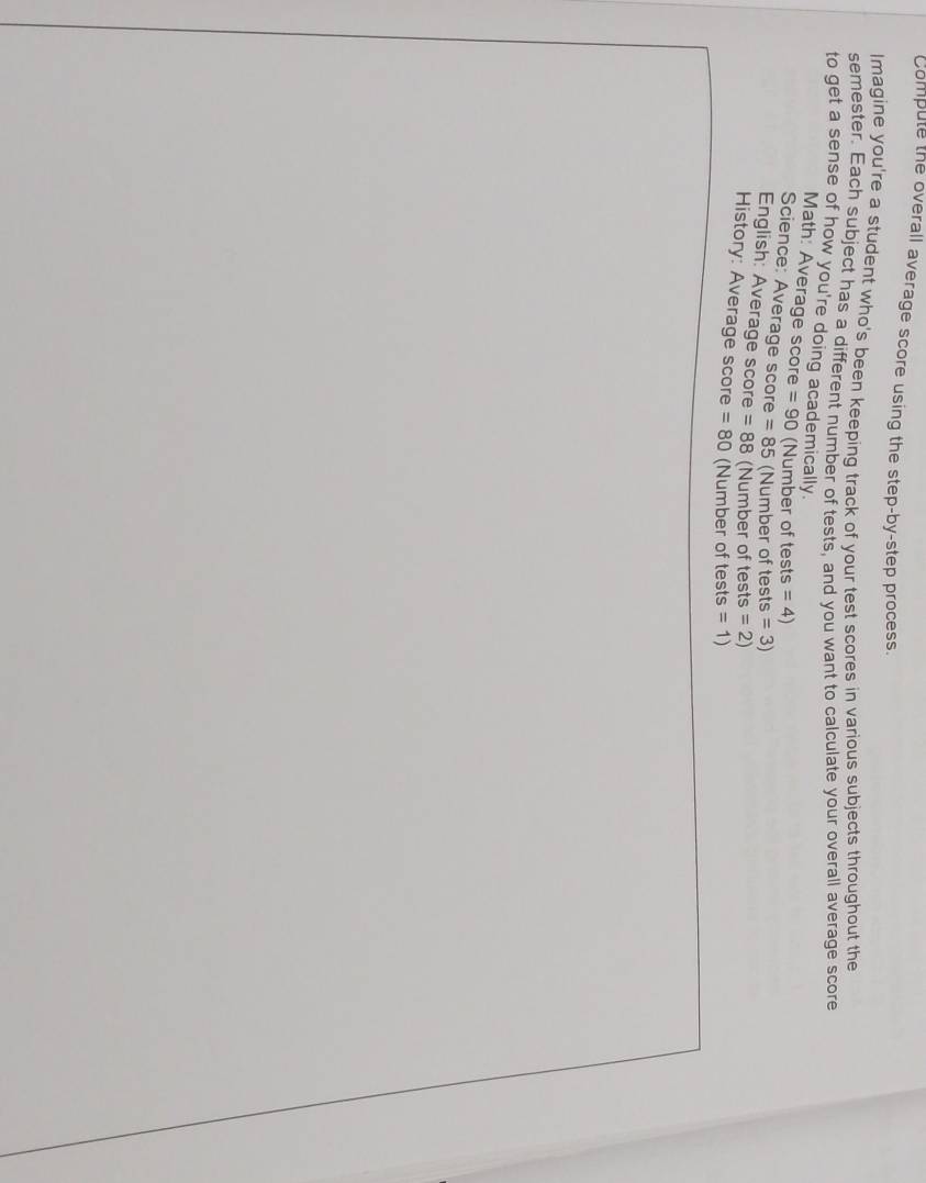 Compute the overall average score using the step-by-step process. 
Imagine you're a student who's been keeping track of your test scores in various subjects throughout the 
semester. Each subject has a different number of tests, and you want to calculate your overall average score 
to get a sense of how you're doing academically. 
Math: Average score =90 (Number of tests =4)
Science: Average score =85 (Number of tests =3)
English: Average score =88 (Number of tests =2)
History: Average score =80 (Number of tests =1)