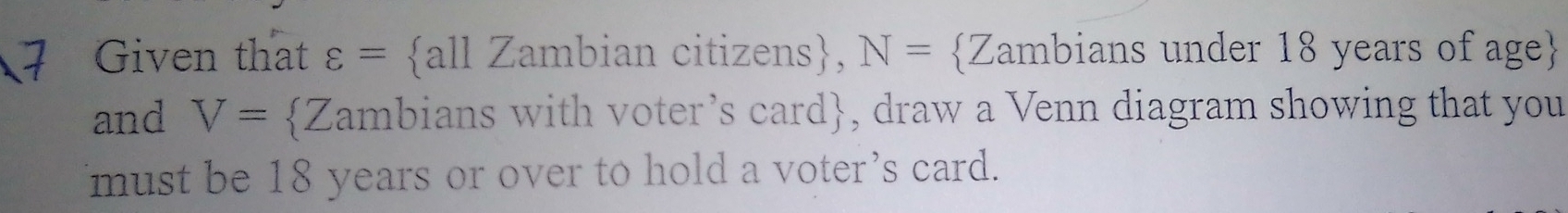 Given that varepsilon = all Zambian citizens, N= Zambians under 18 years of age 
and V= Zambians with voter’s card, draw a Venn diagram showing that you 
must be 18 years or over to hold a voter’s card.