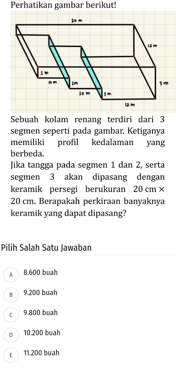 Perhatikan gambar berikut!
Sebuah kolam renang terdiri dari 3
segmen seperti pada gambar. Ketiganya
memiliki profil kedalaman yang
berbeda.
Jika tangga pada segmen 1 dan 2, serta
segmen 3 akan dipasang dengan
keramik persegi berukuran 20 cm ×
20 cm. Berapakah perkiraan banyaknya
keramik yang dapat dipasang?
Pilih Salah Satu Jawaban
A 8.600 buah
B  9.200 buah
c 9.800 buah
D 10.200 buah
E 11.200 buah