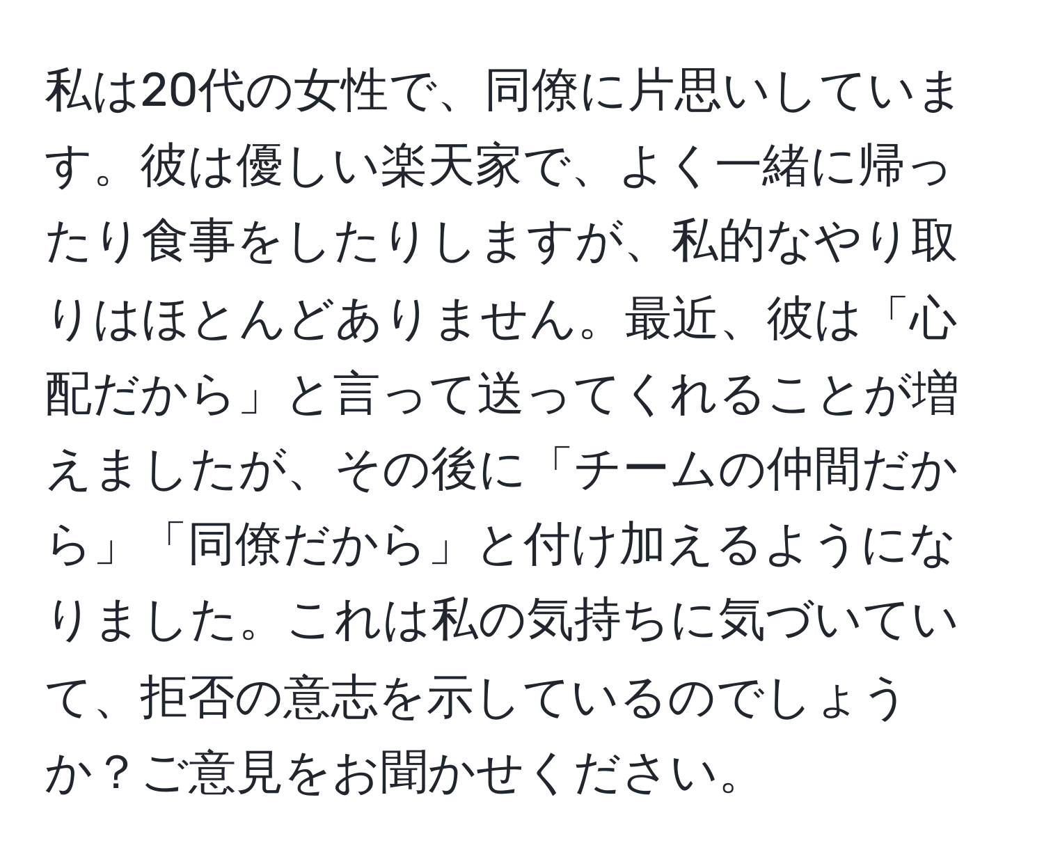 私は20代の女性で、同僚に片思いしています。彼は優しい楽天家で、よく一緒に帰ったり食事をしたりしますが、私的なやり取りはほとんどありません。最近、彼は「心配だから」と言って送ってくれることが増えましたが、その後に「チームの仲間だから」「同僚だから」と付け加えるようになりました。これは私の気持ちに気づいていて、拒否の意志を示しているのでしょうか？ご意見をお聞かせください。