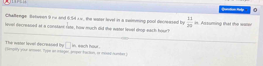 1.9.PS-16 
Question Help A 
Challenge Between 9 M. and 6:54 A.M , the water level in a swimming pool decreased by  11/20 in. Assuming that the water 
level decreased at a constant rate, how much did the water level drop each hour? 
The water level decreased by □ in. each hour.. 
(Simplify your answer. Type an integer, proper fraction, or mixed number.)