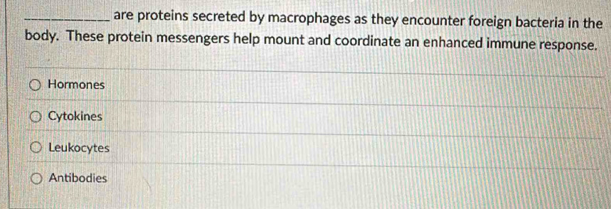 are proteins secreted by macrophages as they encounter foreign bacteria in the
body. These protein messengers help mount and coordinate an enhanced immune response.
Hormones
Cytokines
Leukocytes
Antibodies