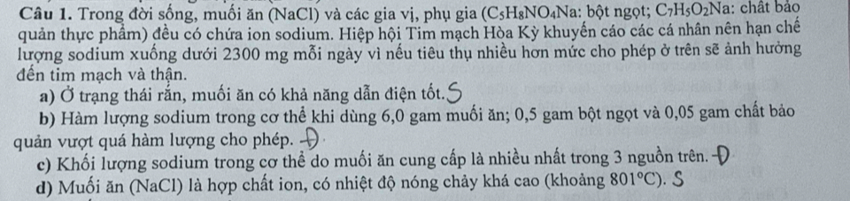 Trong đời sống, muối ăn (NaCl) và các gia vị, phụ gia (C_5H_8NO_4Na : bột ngọt; C_7H_5O_2Na : chất bảo 
quản thực phẩm) đều có chứa ion sodium. Hiệp hội Tim mạch Hòa Kỳ khuyển cáo các cá nhân nên hạn chế 
lượng sodium xuống dưới 2300 mg mỗi ngày vì nếu tiêu thụ nhiều hơn mức cho phép ở trên sẽ ảnh hưởng 
đến tim mạch và thận. 
a) Ở trạng thái rắn, muối ăn có khả năng dẫn điện tốt. 
b) Hàm lượng sodium trong cơ thể khi dùng 6, 0 gam muối ăn; 0,5 gam bột ngọt và 0,05 gam chất bảo 
quản vượt quá hàm lượng cho phép. ) 
c) Khối lượng sodium trong cơ thể do muối ăn cung cấp là nhiều nhất trong 3 nguồn trên. 
d) Muối ăn (NaCl) là hợp chất ion, có nhiệt độ nóng chảy khá cao (khoảng 801°C). S