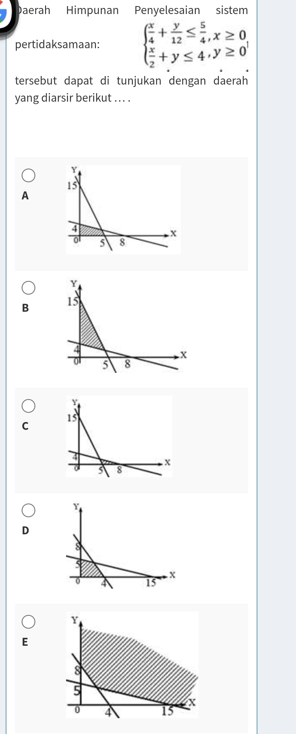 Daerah Himpunan Penyelesaian sistem
pertidaksamaan: beginarrayl  x/4 + y/12 ≤  5/4 ,x≥ 0  x/2 +y≤ 4,y≥ 0endarray.
tersebut dapat di tunjukan dengan daerah
yang diarsir berikut .. . .
A
B
C
D
Y
E
8
5
X
0 4
15