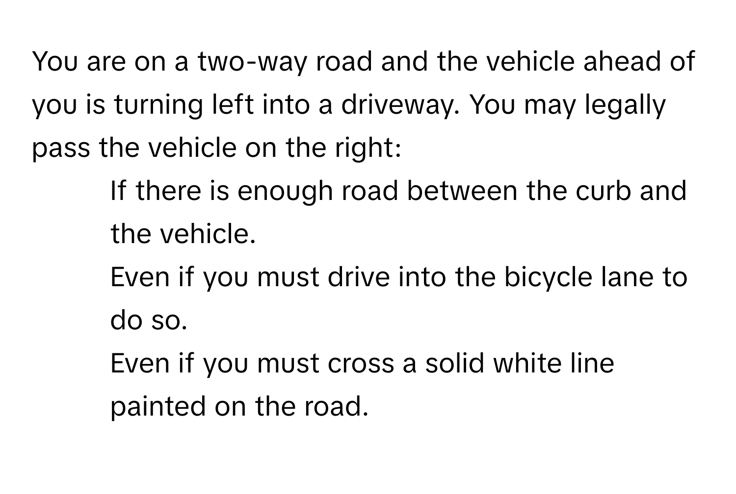 You are on a two-way road and the vehicle ahead of you is turning left into a driveway. You may legally pass the vehicle on the right:

1) If there is enough road between the curb and the vehicle.
2) Even if you must drive into the bicycle lane to do so.
3) Even if you must cross a solid white line painted on the road.