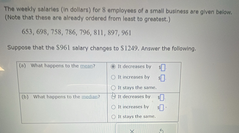 The weekly salaries (in dollars) for 8 employees of a small business are given below. 
(Note that these are already ordered from least to greatest.)
653, 698, 758, 786, 796, 811, 897, 961
Suppose that the $961 salary changes to $1249. Answer the following. 
X