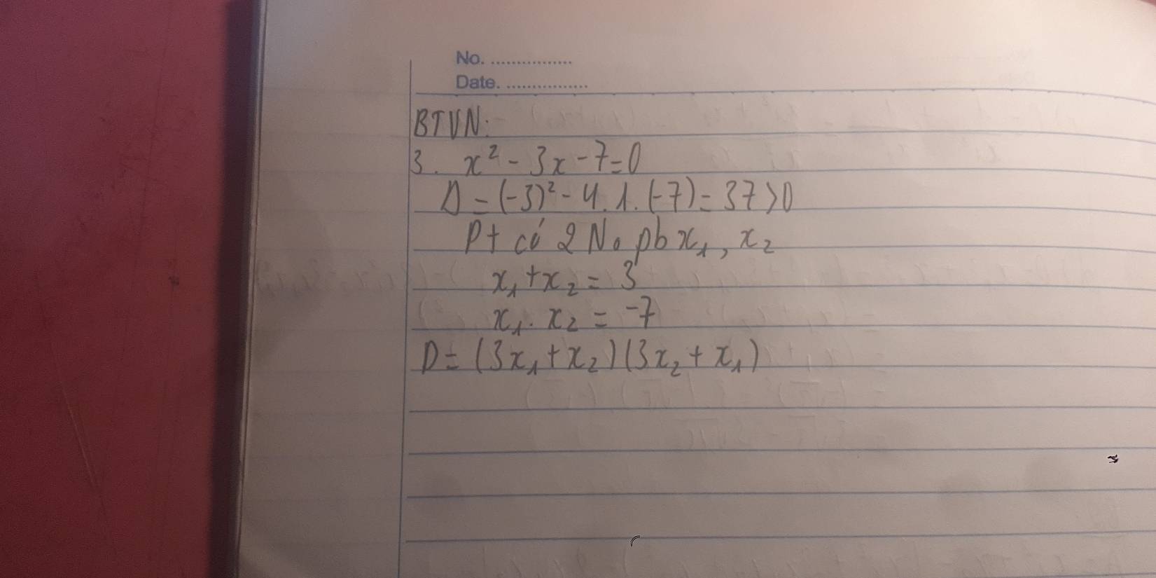 BTVN. 
3. x^2-3x-7=0
Delta =(-3)^2-4.1.(-7)=37>0
P+ cC 2 No pb x_1,x_2
x_1+x_2=3
x_1· x_2=-7
D=(3x_1+x_2)(3x_2+x_1)