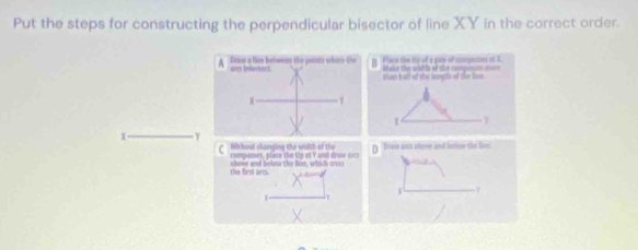 Put the steps for constructing the perpendicular bisector of line XY in the correct order. 
H Place the tip of a gale of compames at K 
than half of the lenpth of the lose.
Y
Withost changing the width of th 
C compasses, place the Uip et Yand denw === Drew ans clove and fatioe the loic 
the first arcs. above and below the loe, which cros 
f