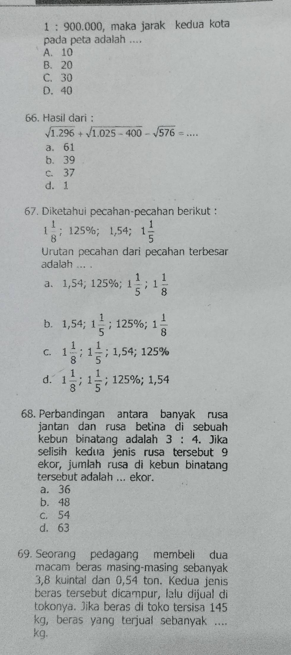 1 : 900.000, maka jarak kedua kota
pada peta adalah ....
A. 10
B. 20
C. 30
D. 40
66. Hasil dari :
sqrt(1.296)+sqrt(1.025-400)-sqrt(576)=...
a. 61
b. 39
c. 37
d. 1
67. Diketahui pecahan-pecahan berikut :
1 1/8  ; 12 25% ; 1,54; 1 1/5 
Urutan pecahan dari pecahan terbesar
adalah ... .
a、 1,54; 125% 1 1/5 ; 1 1/8 
b. 1,54; 1 1/5  ;125% 1 1/8 
C. 1 1/8 ; 1 1/5 ; 1,54; 125%
d. 1 1/8 ; 1 1/5  ;125%; 1,54
68. Perbandingan antara banyak rusa
jantan dan rusa betina di sebuah 
kebun binatang adalah 3:4 、 Jika
selisih kedua jenis rusa tersebut 9
ekor, jumlah rusa di kebun binatang
tersebut adalah ... ekor.
a. 36
b. 48
c. 54
d. 63
69. Seorang pedagang membeli dua
macam beras masing-masing sebanyak
3,8 kuintal dan 0,54 ton. Kedua jenis
beras tersebut dicampur, lalu dijual di
tokonya. Jika beras di toko tersisa 145
kg, beras yang terjual sebanyak ....
kg.