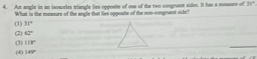 An angle in an isosceles triangle lies opposite of one of the two congruent sides. It has a mennre of 31°
What is the measure of the angle that lies opposite of the non-congmuent side?
(1) 31°
(2) 62°
(3) 118°
(4) 149°