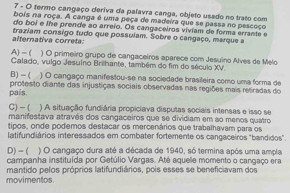 termo cangaço deriva da palavra canga, objeto usado no trato com
bois na roça. A canga é uma peça de madeira que se passa no pescoço
do boi e lhe prende ao arreio. Os cangaceiros viviam de forma errante e
traziam consigo tudo que possuíam. Sobre o cangaço, marque a
alternativa correta:
A)-( ) O primeiro grupo de cangaceiros aparece com Jesuíno Alves de Melo
Calado, vulgo Jesuíno Brilhante, também do fim do século XV.
B) - ( ) O cangaço manifestou-se na sociedade brasileira como uma forma de
protesto diante das injustiças sociais observadas nas regiões mais retiradas do
país.
C)-( ) A situação fundiária propiciava disputas sociais intensas e isso se
manifestava através dos cangaceiros que se dividiam em ao menos quatro
tipos, onde podemos destacar os mercenários que trabalhavam para os
latifundiários interessados em combater fortemente os cangaceiros “bandidos”.
D) -( ) O cangaço dura até a década de 1940, só termina após uma ampla
campanha instituída por Getúlio Vargas. Até aquele momento o cangaço era
mantido pelos próprios latifundiários, pois esses se beneficiavam dos
movimentos.