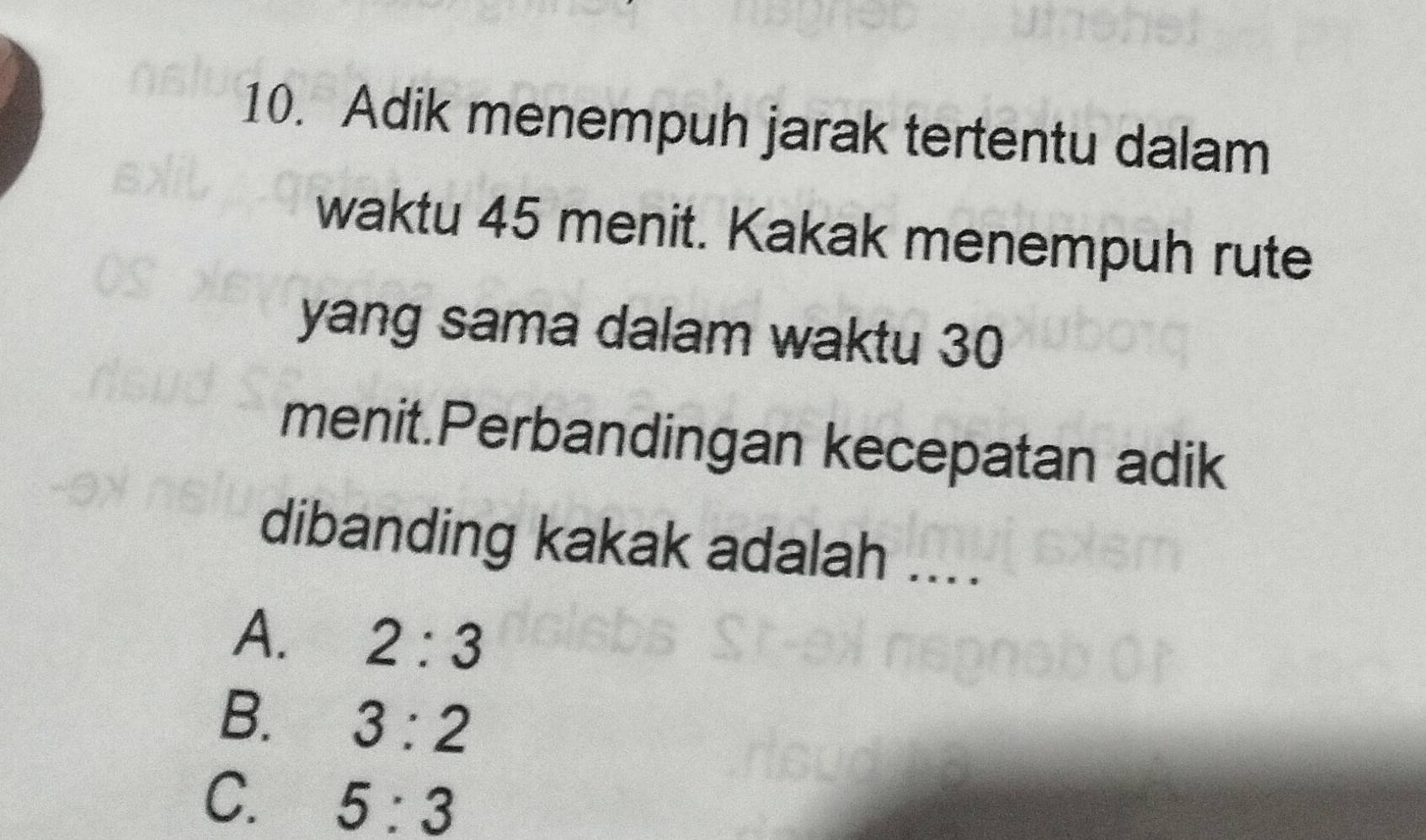 Adik menempuh jarak tertentu dalam
waktu 45 menit. Kakak menempuh rute
yang sama dalam waktu 30
menit.Perbandingan kecepatan adik
dibanding kakak adalah ....
A. 2:3
B. 3:2
C. 5:3