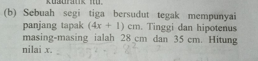 kuadratik Iü. 
(b) Sebuah segi tiga bersudut tegak mempunyai 
panjang tapak (4x+1)cm. Tinggi dan hipotenus 
masing-masing ialah 28 cm dan 35 cm. Hitung 
nilai x.