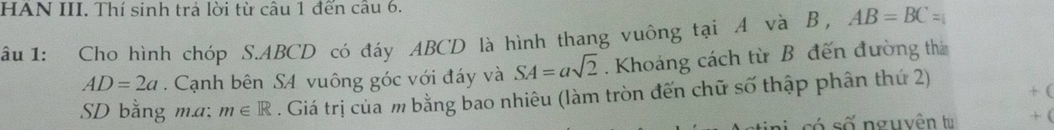 HAN III. Thí sinh trả lời từ câu 1 đến cầu 6. 
âu 1: Cho hình chóp S. ABCD có đáy ABCD là hình thang vuông tại A và B , AB=BC=
AD=2a. Cạnh bên SA vuông góc với đáy và SA=asqrt(2). Khoảng cách từ B đến đường thả 
SD bằng m.a: m∈ R. Giá trị của m bằng bao nhiêu (làm tròn đến chữ số thập phân thứ 2) 
+( 
só số nguyên tu + (