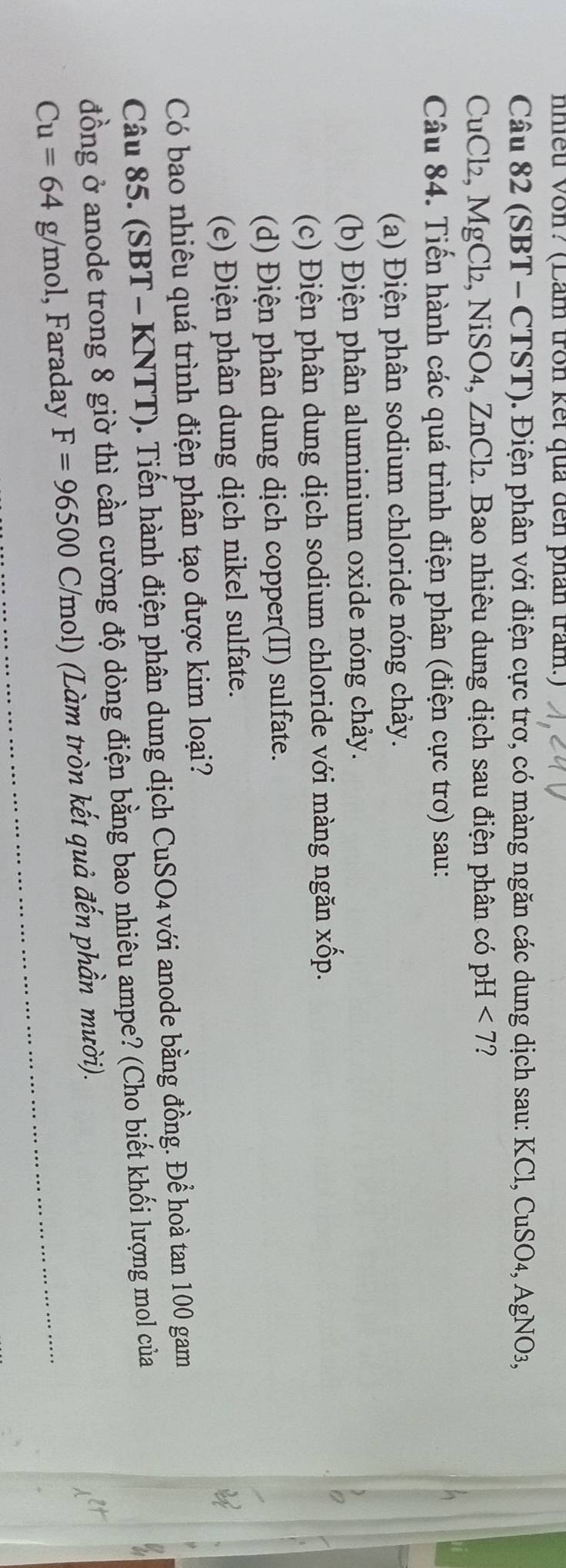 nhiều Vôn? (Lăm tron kết quả đến phân trăm.) 
Câu 82 (SBT - CTST). Điện phân với điện cực trơ, có màng ngăn các dung dịch sau: KCl, CuSO_4, AgNO_3,
CuCl₂, MgCl₂, NiSO₄, ZnCl₂. Bao nhiêu dung dịch sau điện phân có pH<7</tex> ? 
Câu 84. Tiến hành các quá trình điện phân (điện cực trơ) sau: 
(a) Điện phân sodium chloride nóng chảy. 
(b) Điện phân aluminium oxide nóng chảy. 
(c) Điện phân dung dịch sodium chloride với màng ngăn xốp. 
(d) Điện phân dung dịch copper(II) sulfate. 
(e) Điện phân dung dịch nikel sulfate. 
Có bao nhiêu quá trình điện phân tạo được kim loại? 
Câu 85. (SBT - KNTT). Tiến hành điện phân dung dịch CuSO4 với anode bằng đồng. Để hoà tan 100 gam 
đồng ở anode trong 8 giờ thì cần cường độ dòng điện bằng bao nhiêu ampe? (Cho biết khối lượng mol của
Cu=64g/mol , Faraday F=96500C/mol ol) (Làm tròn kết quả đến phần mười).