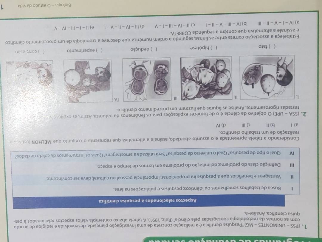 (PSS - UNIMONTES - MG) "Pesquisa científica é a realização concreta de uma investigação planejada, desenvolvida e redigida de acordo
com as normas da metodologia consagradas pela ciência'' (Ruiz, 1991). A tabela abaixo contempla vários aspectos relacionados à pes-
quisa científica. Analise-a.
Aspectos relacionados à pesquisa científica
1 Busca de trabalhos semelhantes ou idênticos; pesquisas e publicações na área.
Vantagens e beneficios que a pesquisa irá proporcionar; importância pessoal ou cultural; deve ser convincente.
II Definição clara do problema; delimitação do problema em termos de tempo e espaço.
I Qual o tipo de pesquisa? Qual o universo da pesquisa? Será utilizada a amostragem? Quais os instrumentos de coleta de dados?
Considerando a tabela apresentada e o assunto abordado, assinale a alternativa que representa o conjunto que MELHOR justncl a
realização de um trabalho científico.
a) l b)Ⅱ c)Ⅲ d) Ⅳ
2. (SSA - UPE) O objetivo da ciência é o de fornecer explicações para os fenômenos da natureza. Assim, as explicaçõn  t
testadas rigorosamente. Analise as figuras que ilustram um procedimento científico.
1II. IV
I
( ) fato ( ) hipótese ( ) dedução ( ) experimento ) conclusão
Estabeleça a associação correta entre as linhas, seguindo a ordem numérica que descreve a cronologia de um procedimento científico
e assinale a alternativa que contém a sequência CORRETA.
a) Ⅳ - I-V - I - II b) Ⅳ - I  - V - | -I c) || - ⅣV -II| - | - V d) III - ⅣV - II - V - | e) Ⅱ - |-11|-|V-V
Biologia - O estudo da vida 1