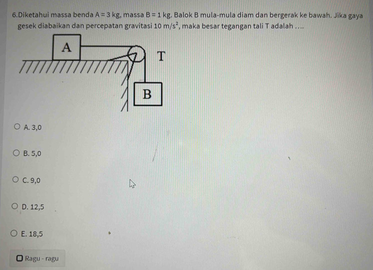 Diketahui massa benda A=3kg , massa B=1kg. Balok B mula-mula diam dan bergerak ke bawah. Jika gaya
gesek diabaikan dan percepatan gravitasi 10m/s^2 , maka besar tegangan tali T adalah …..
A. 3,0
B. 5,0
C. 9,0
D. 12,5
E. 18,5
Ragu - ragu