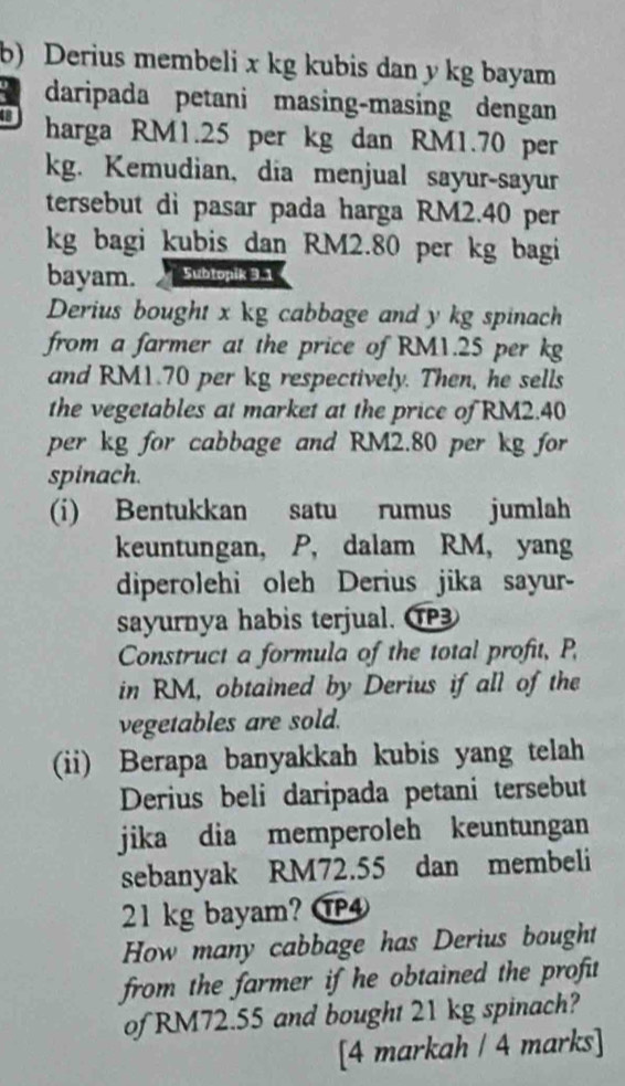 Derius membeli x kg kubis dan y kg bayam 
a daripada petani masing-masing dengan
8 harga RM1.25 per kg dan RM1.70 per
kg. Kemudian, dia menjual sayur-sayur 
tersebut di pasar pada harga RM2.40 per
kg bagi kubis dan RM2.80 per kg bagi 
bayam. Subtopik 3.1
Derius bought x kg cabbage and y kg spinach 
from a farmer at the price of RM1.25 per kg
and RM1.70 per kg respectively. Then, he sells 
the vegetables at market at the price of RM2.40
per kg for cabbage and RM2.80 per kg for 
spinach. 
(i) Bentukkan satu rumus jumlah 
keuntungan, P, dalam RM, yang 
diperolehi oleh Derius jika sayur- 
sayurnya habis terjual. ① 
Construct a formula of the total profit, P, 
in RM, obtained by Derius if all of the 
vegetables are sold. 
(ii) Berapa banyakkah kubis yang telah 
Derius beli daripada petani tersebut 
jika dia memperoleh keuntungan 
sebanyak RM72.55 dan membeli
21 kg bayam? ⑰④ 
How many cabbage has Derius bought 
from the farmer if he obtained the profit 
of RM72.55 and bought 21 kg spinach? 
[4 markah / 4 marks]