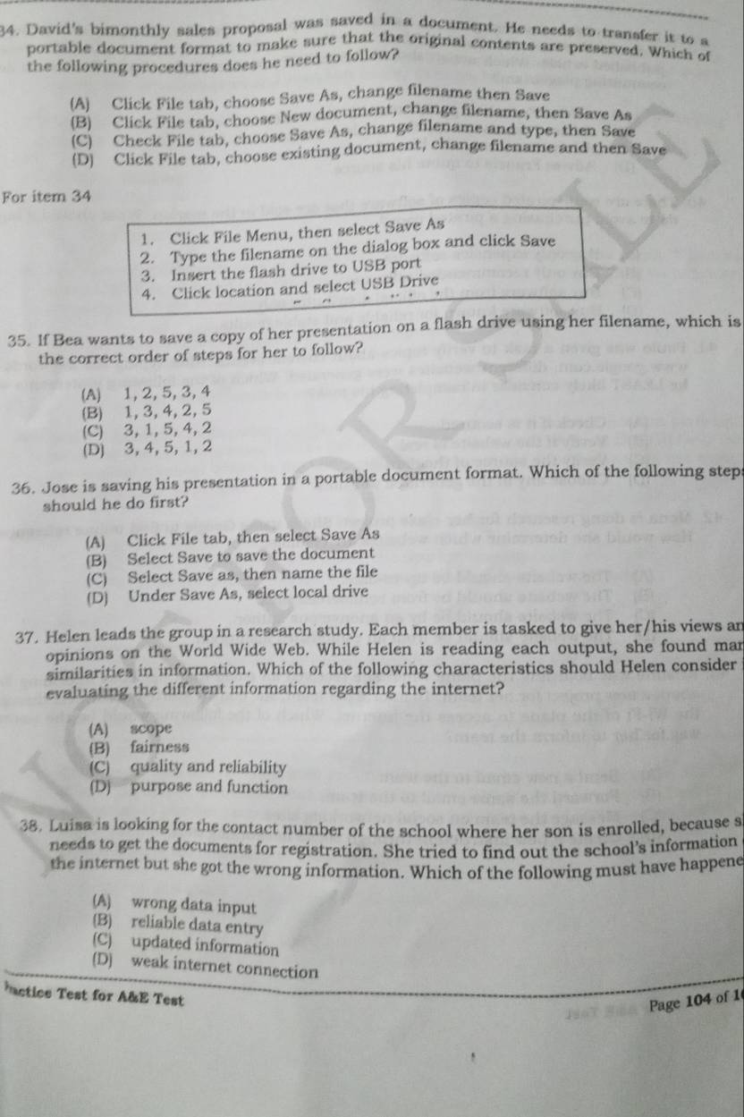 David's bimonthly sales proposal was saved in a document. He needs to transfer it to a
portable document format to make sure that the original contents are preserved. Which of
the following procedures does he need to follow?
(A) Click File tab, choose Save As, change filename then Save
(B) Click File tab, choose New document, change filename, then Save As
(C) Check File tab, choose Save As, change filename and type, then Save
(D) Click File tab, choose existing document, change filename and then Save
For item 34
1. Click File Menu, then select Save As
2. Type the filename on the dialog box and click Save
3. Insert the flash drive to USB port
4. Click location and select USB Drive
35. If Bea wants to save a copy of her presentation on a flash drive using her filename, which is
the correct order of steps for her to follow?
(A) 1, 2, 5, 3, 4
(B) 1, 3, 4,2, 5
(C) 3, 1, 5, 4, 2
(D) 3, 4, 5, 1, 2
36. Jose is saving his presentation in a portable document format. Which of the following step
should he do first?
(A) Click File tab, then select Save As
(B) Select Save to save the document
(C) Select Save as, then name the file
(D) Under Save As, select local drive
37. Helen leads the group in a research study. Each member is tasked to give her/his views an
opinions on the World Wide Web. While Helen is reading each output, she found mar
similarities in information. Which of the following characteristics should Helen consider
evaluating the different information regarding the internet?
(A) scope
(B) fairness
(C) quality and reliability
(D) purpose and function
38. Luisa is looking for the contact number of the school where her son is enrolled, because s
needs to get the documents for registration. She tried to find out the school’s information
the internet but she got the wrong information. Which of the following must have happene
(A) wrong data input
(B) reliable data entry
(C) updated information
(D) weak internet connection
actics Test for A&E Test
Page 104 of 1