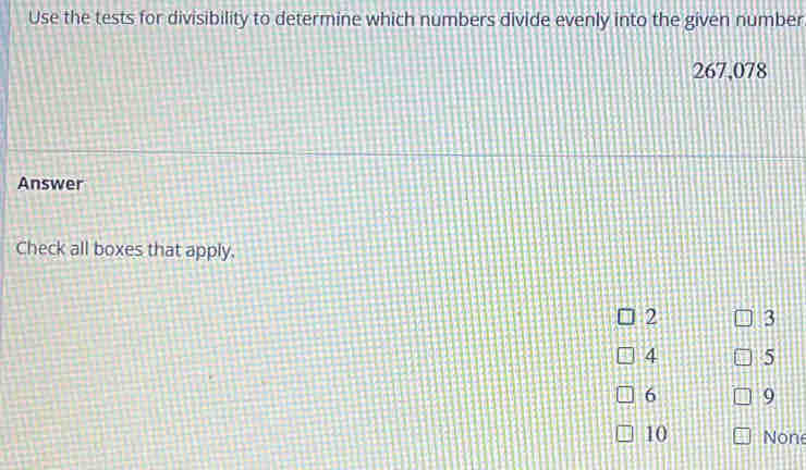 Use the tests for divisibility to determine which numbers divide evenly into the given number
267,078
Answer
Check all boxes that apply.
2 3
4 5
6 9
10 None