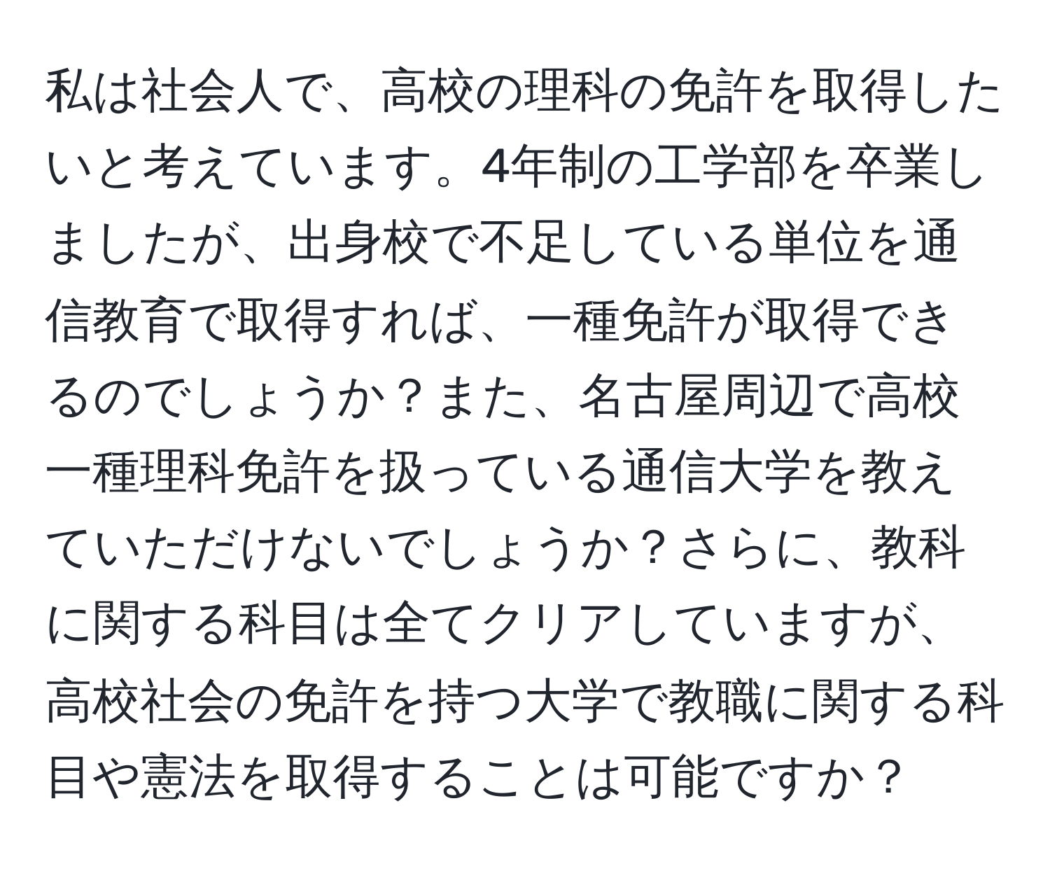 私は社会人で、高校の理科の免許を取得したいと考えています。4年制の工学部を卒業しましたが、出身校で不足している単位を通信教育で取得すれば、一種免許が取得できるのでしょうか？また、名古屋周辺で高校一種理科免許を扱っている通信大学を教えていただけないでしょうか？さらに、教科に関する科目は全てクリアしていますが、高校社会の免許を持つ大学で教職に関する科目や憲法を取得することは可能ですか？