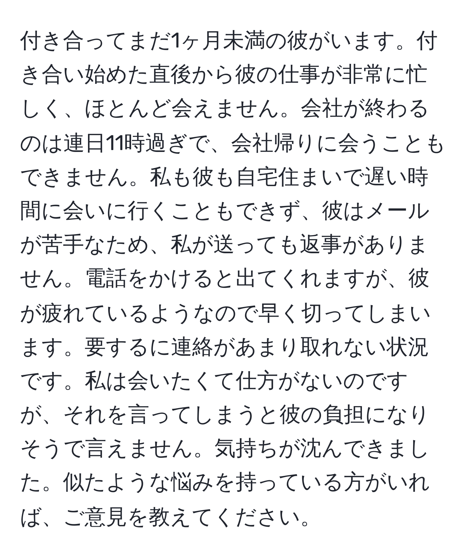 付き合ってまだ1ヶ月未満の彼がいます。付き合い始めた直後から彼の仕事が非常に忙しく、ほとんど会えません。会社が終わるのは連日11時過ぎで、会社帰りに会うこともできません。私も彼も自宅住まいで遅い時間に会いに行くこともできず、彼はメールが苦手なため、私が送っても返事がありません。電話をかけると出てくれますが、彼が疲れているようなので早く切ってしまいます。要するに連絡があまり取れない状況です。私は会いたくて仕方がないのですが、それを言ってしまうと彼の負担になりそうで言えません。気持ちが沈んできました。似たような悩みを持っている方がいれば、ご意見を教えてください。